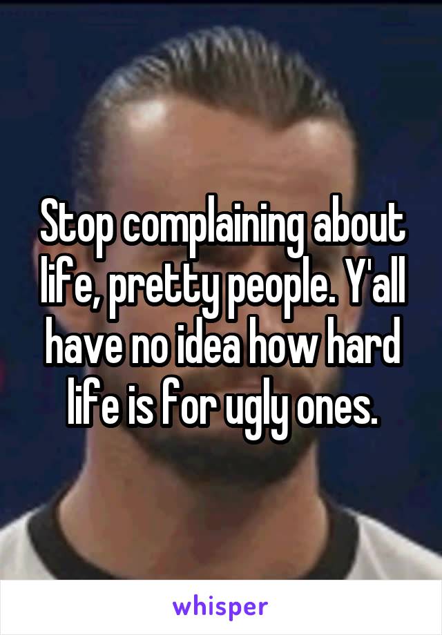 Stop complaining about life, pretty people. Y'all have no idea how hard life is for ugly ones.