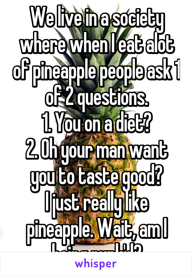 We live in a society where when I eat alot of pineapple people ask 1 of 2 questions.
1. You on a diet?
2. Oh your man want you to taste good?
I just really like pineapple. Wait, am I being punk'd?