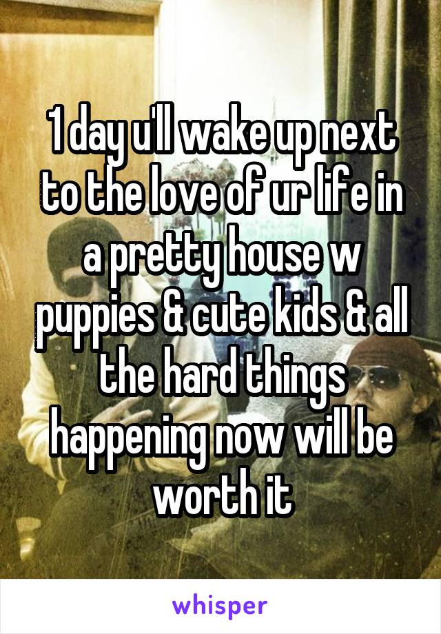 1 day u'll wake up next to the love of ur life in a pretty house w puppies & cute kids & all the hard things happening now will be worth it