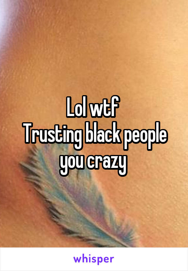 Lol wtf 
Trusting black people you crazy 