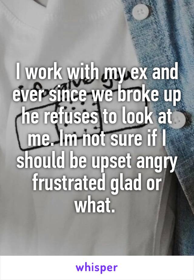 I work with my ex and ever since we broke up he refuses to look at me. Im not sure if I should be upset angry frustrated glad or what. 