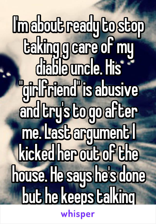 I'm about ready to stop taking g care of my diable uncle. His "girlfriend" is abusive and try's to go after me. Last argument I kicked her out of the house. He says he's done but he keeps talking