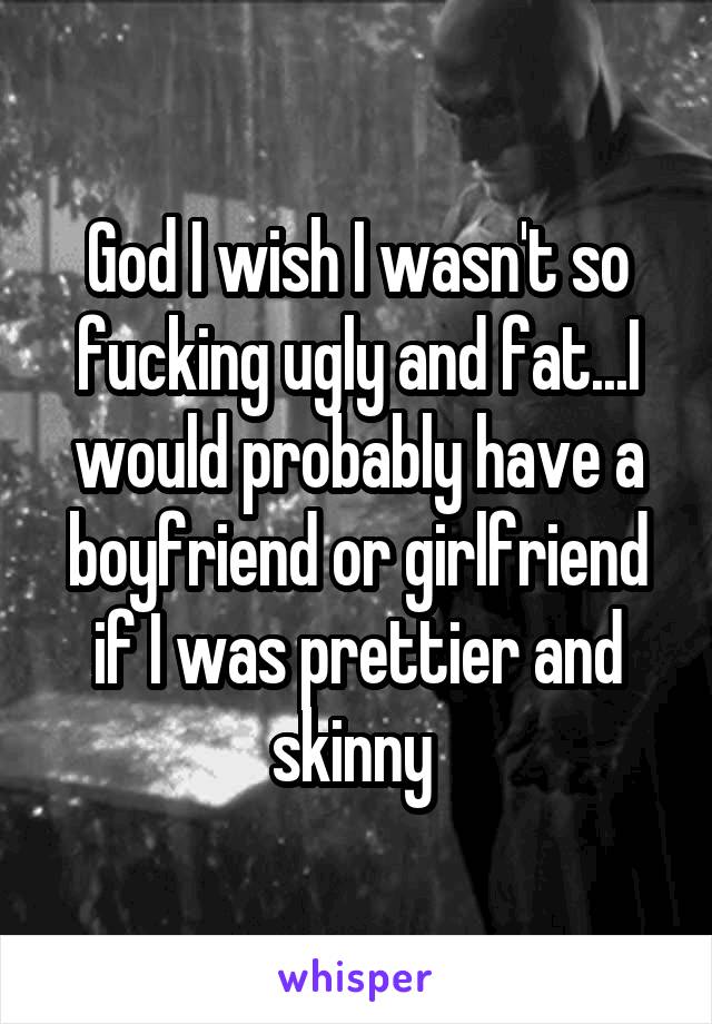 God I wish I wasn't so fucking ugly and fat...I would probably have a boyfriend or girlfriend if I was prettier and skinny 