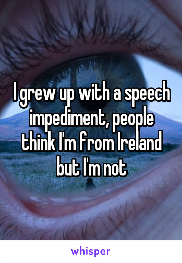 I grew up with a speech impediment, people think I'm from Ireland but I'm not