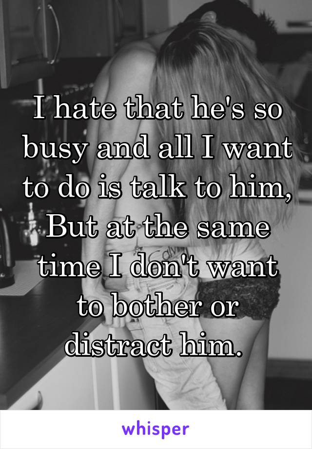 I hate that he's so busy and all I want to do is talk to him, But at the same time I don't want to bother or distract him. 