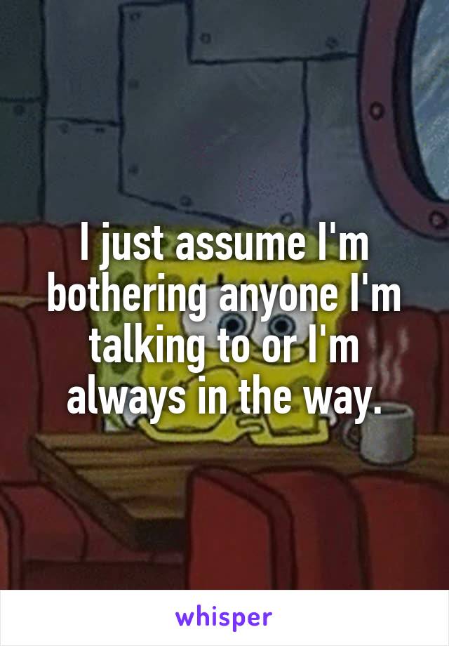 I just assume I'm bothering anyone I'm talking to or I'm always in the way.