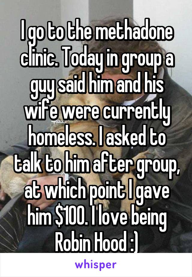 I go to the methadone clinic. Today in group a guy said him and his wife were currently homeless. I asked to talk to him after group, at which point I gave him $100. I love being Robin Hood :)