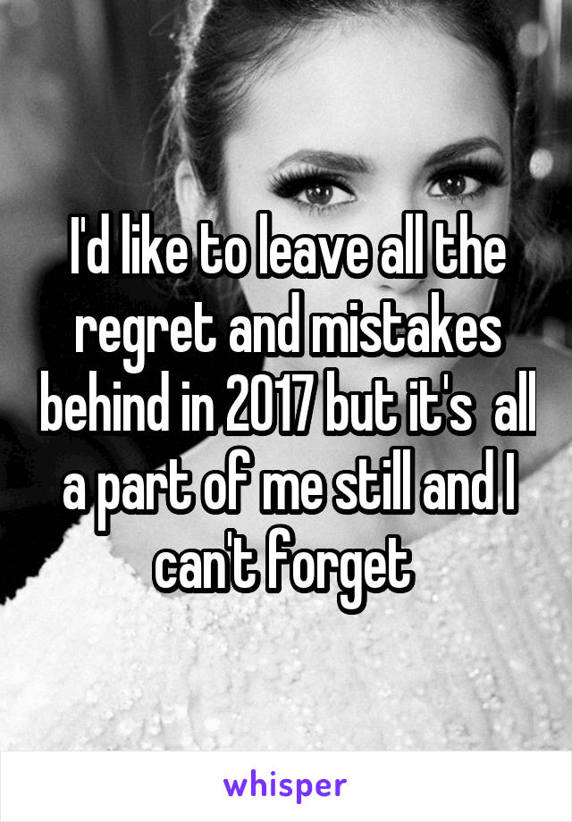 I'd like to leave all the regret and mistakes behind in 2017 but it's  all a part of me still and I can't forget 