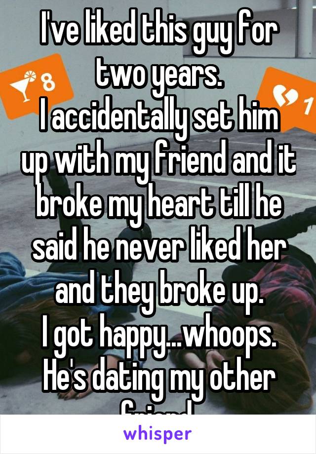 I've liked this guy for two years.
I accidentally set him up with my friend and it broke my heart till he said he never liked her and they broke up.
I got happy...whoops.
He's dating my other friend.