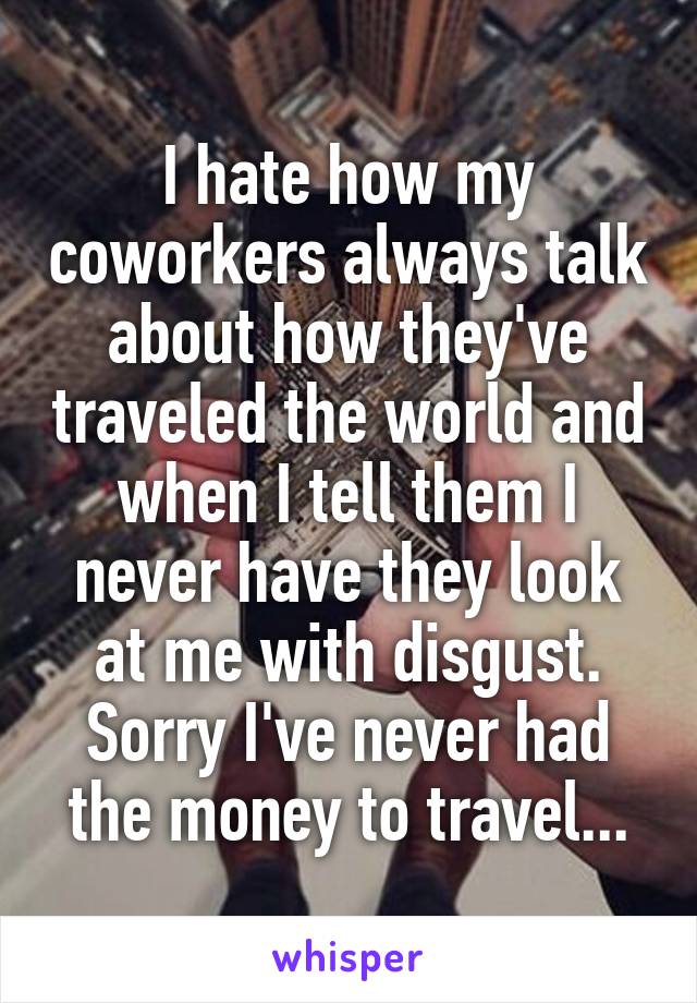 I hate how my coworkers always talk about how they've traveled the world and when I tell them I never have they look at me with disgust. Sorry I've never had the money to travel...