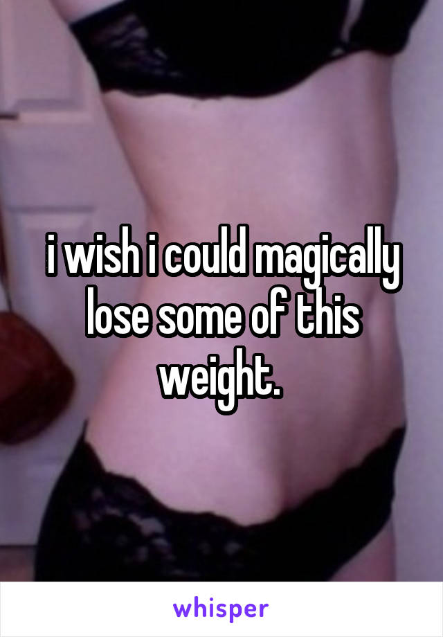 i wish i could magically lose some of this weight. 