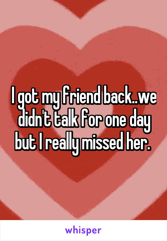 I got my friend back..we didn't talk for one day but I really missed her. 