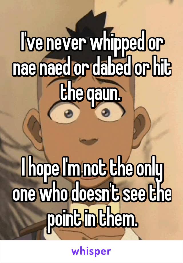 I've never whipped or nae naed or dabed or hit the qaun. 


I hope I'm not the only one who doesn't see the point in them.