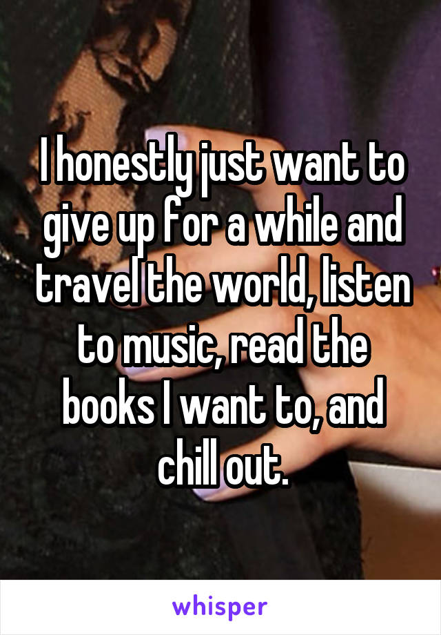 I honestly just want to give up for a while and travel the world, listen to music, read the books I want to, and chill out.