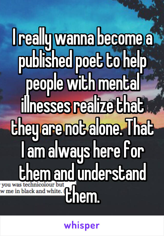 I really wanna become a published poet to help people with mental illnesses realize that they are not alone. That I am always here for them and understand them.