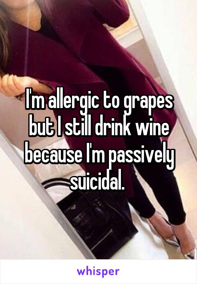 I'm allergic to grapes but I still drink wine because I'm passively suicidal. 