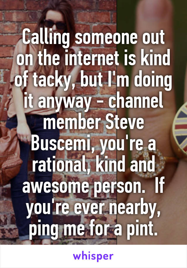 Calling someone out on the internet is kind of tacky, but I'm doing it anyway - channel member Steve Buscemi, you're a rational, kind and awesome person.  If you're ever nearby, ping me for a pint.