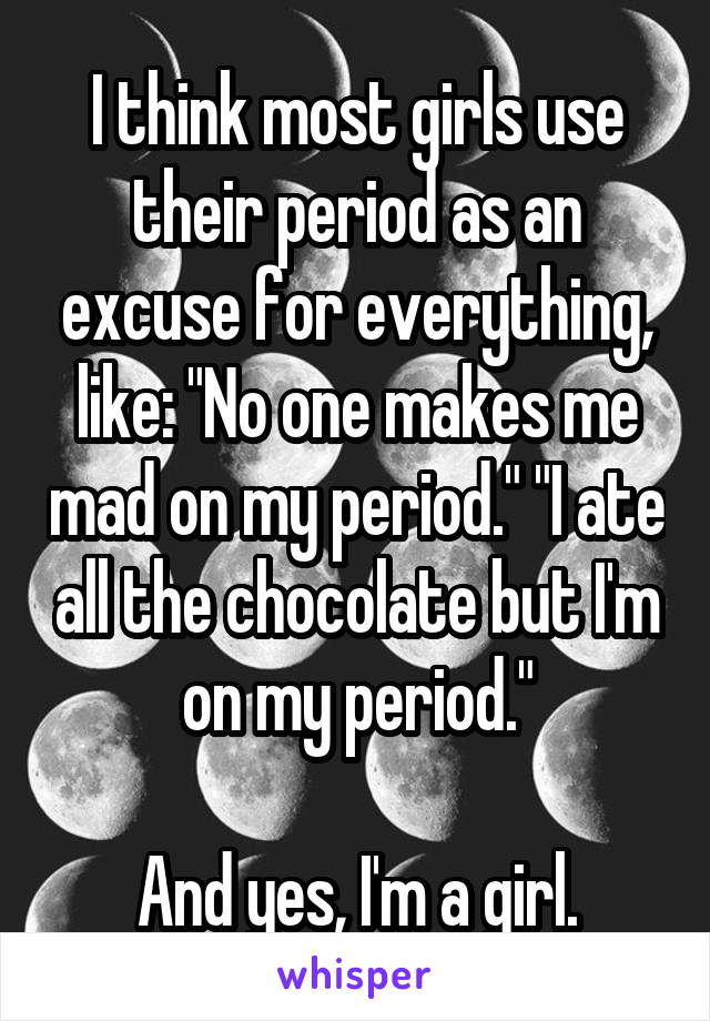 I think most girls use their period as an excuse for everything, like: "No one makes me mad on my period." "I ate all the chocolate but I'm on my period."

And yes, I'm a girl.