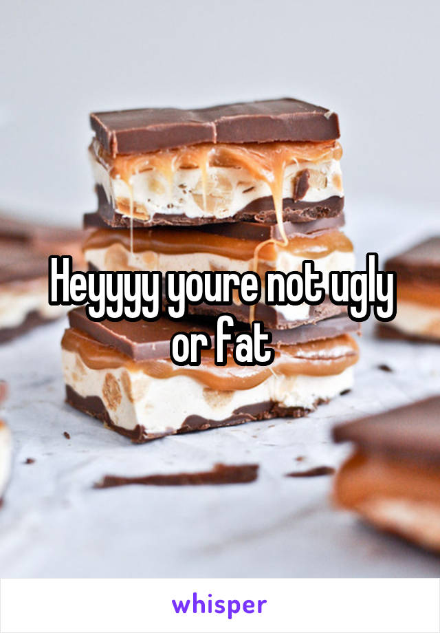 Heyyyy youre not ugly or fat