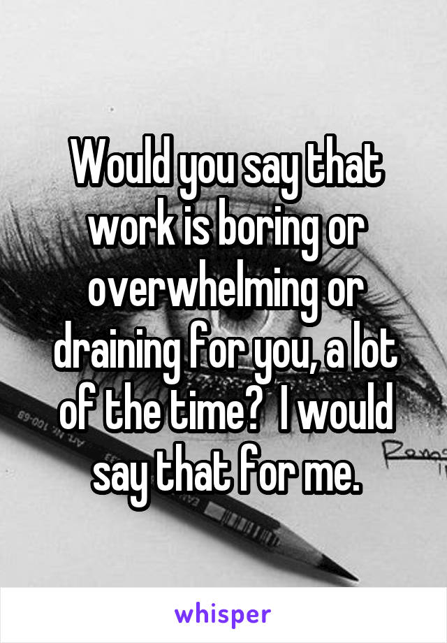 Would you say that work is boring or overwhelming or draining for you, a lot of the time?  I would say that for me.