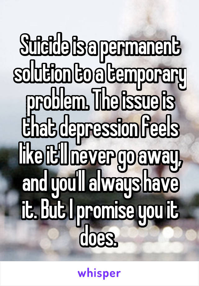 Suicide is a permanent solution to a temporary problem. The issue is that depression feels like it'll never go away, and you'll always have it. But I promise you it does. 