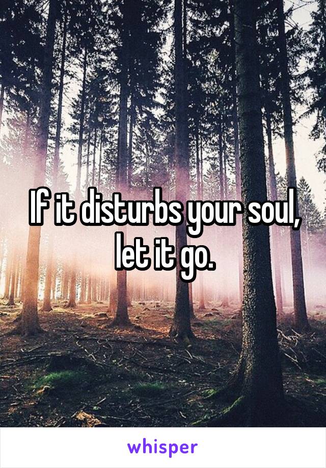 If it disturbs your soul, let it go.