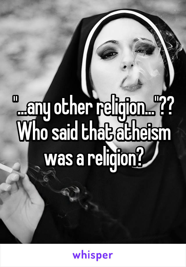 "...any other religion..."?? Who said that atheism was a religion?