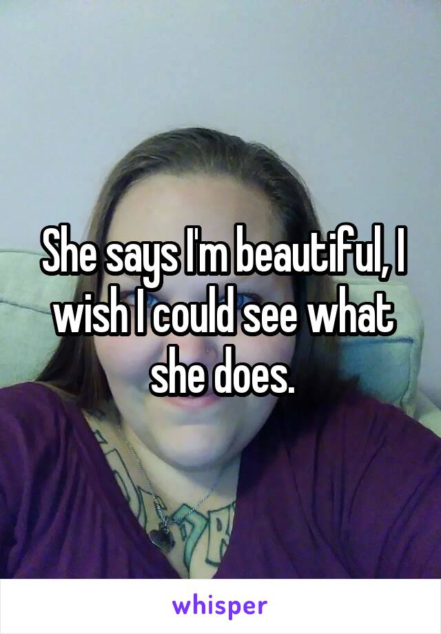 She says I'm beautiful, I wish I could see what she does.