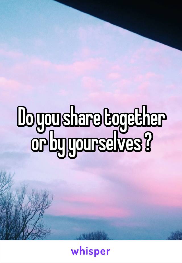 Do you share together or by yourselves ?