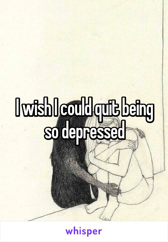 I wish I could quit being so depressed