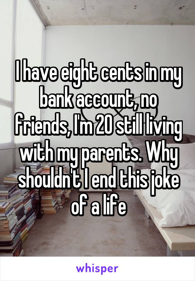 I have eight cents in my bank account, no friends, I'm 20 still living with my parents. Why shouldn't I end this joke of a life