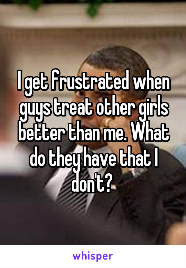 I get frustrated when guys treat other girls better than me. What do they have that I don't? 