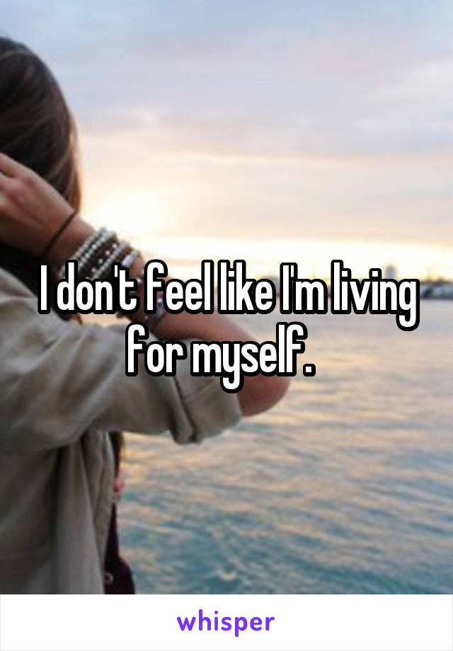 I don't feel like I'm living for myself.  