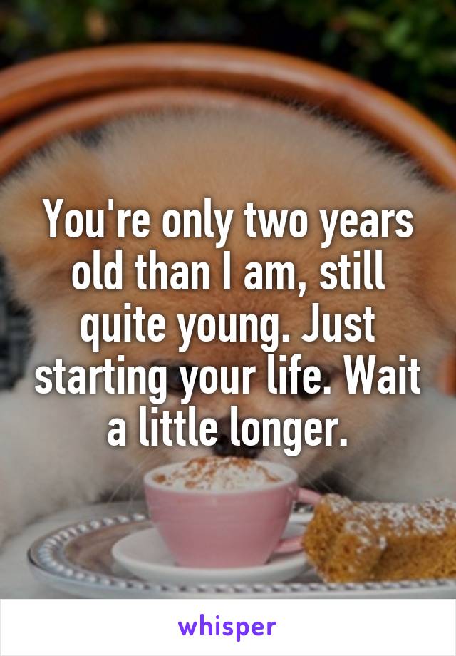 You're only two years old than I am, still quite young. Just starting your life. Wait a little longer.