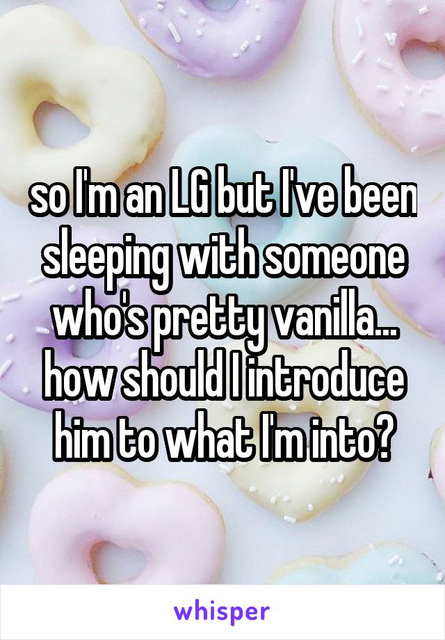 so I'm an LG but I've been sleeping with someone who's pretty vanilla... how should I introduce him to what I'm into?