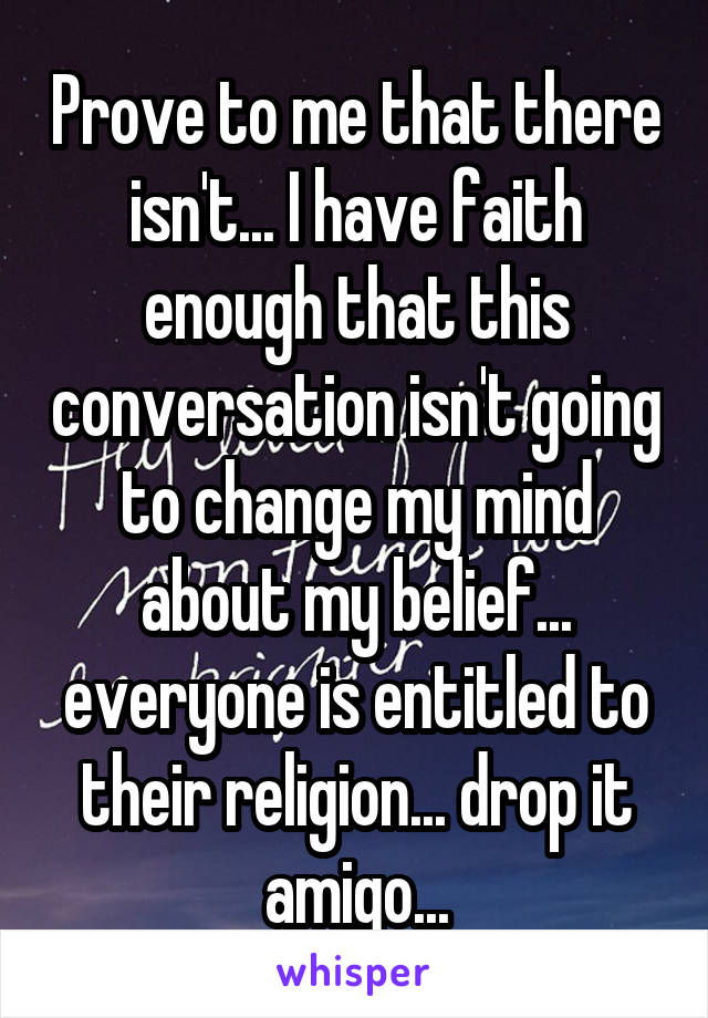 Prove to me that there isn't... I have faith enough that this conversation isn't going to change my mind about my belief... everyone is entitled to their religion... drop it amigo...