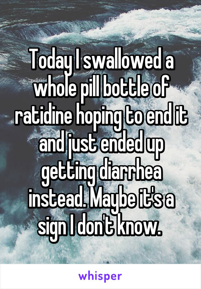 Today I swallowed a whole pill bottle of ratidine hoping to end it and just ended up getting diarrhea instead. Maybe it's a sign I don't know. 