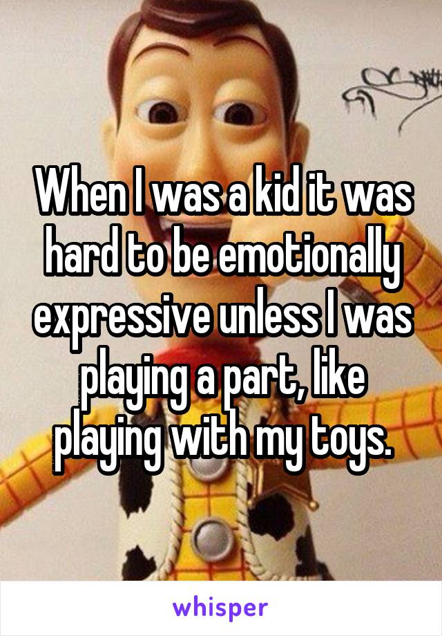 When I was a kid it was hard to be emotionally expressive unless I was playing a part, like playing with my toys.