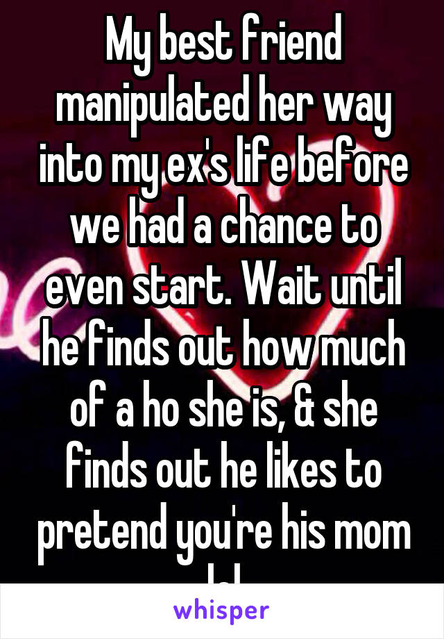 My best friend manipulated her way into my ex's life before we had a chance to even start. Wait until he finds out how much of a ho she is, & she finds out he likes to pretend you're his mom lol