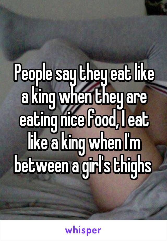 People say they eat like a king when they are eating nice food, I eat like a king when I'm between a girl's thighs 