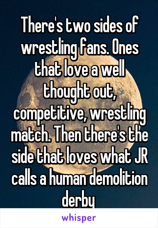 There's two sides of wrestling fans. Ones that love a well thought out, competitive, wrestling match. Then there's the side that loves what JR calls a human demolition derby 