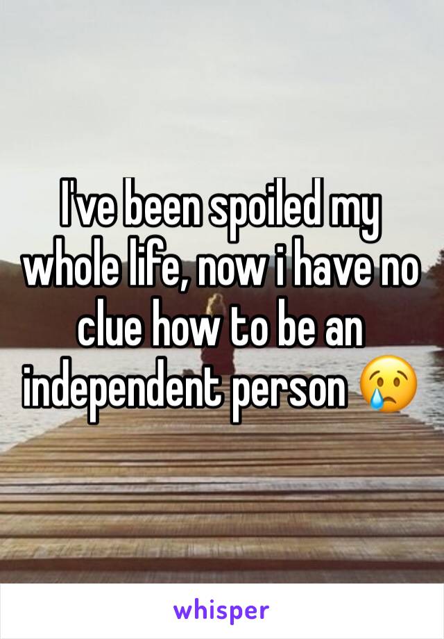 I've been spoiled my whole life, now i have no clue how to be an independent person 😢