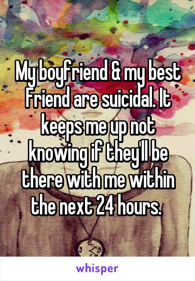 My boyfriend & my best Friend are suicidal. It keeps me up not knowing if they'll be there with me within the next 24 hours. 