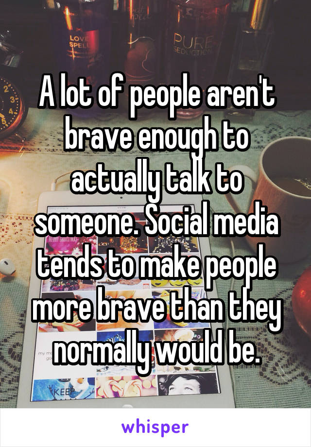 A lot of people aren't brave enough to actually talk to someone. Social media tends to make people more brave than they normally would be.