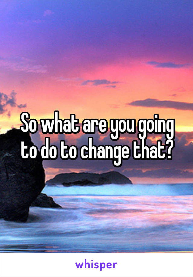 So what are you going to do to change that?