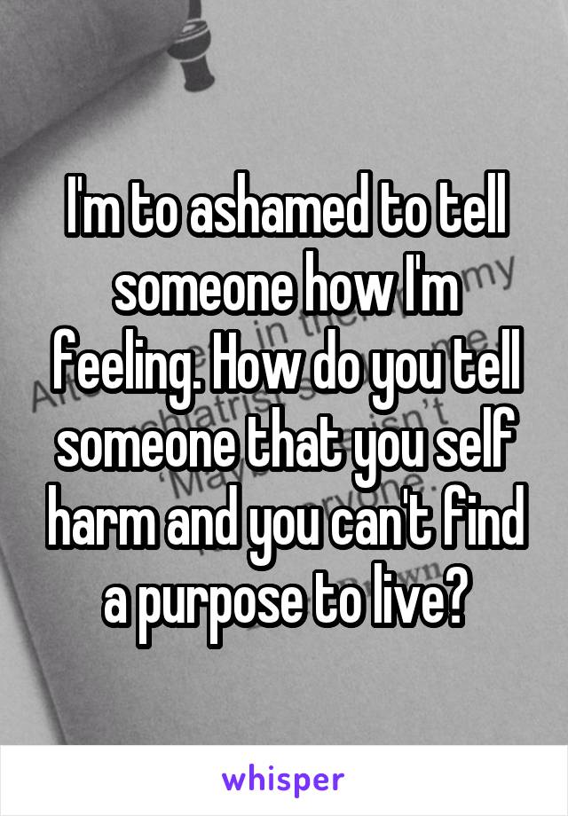 I'm to ashamed to tell someone how I'm feeling. How do you tell someone that you self harm and you can't find a purpose to live?