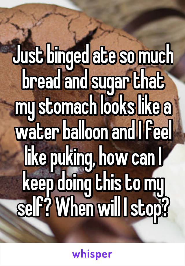 Just binged ate so much bread and sugar that my stomach looks like a water balloon and I feel like puking, how can I keep doing this to my self? When will I stop?