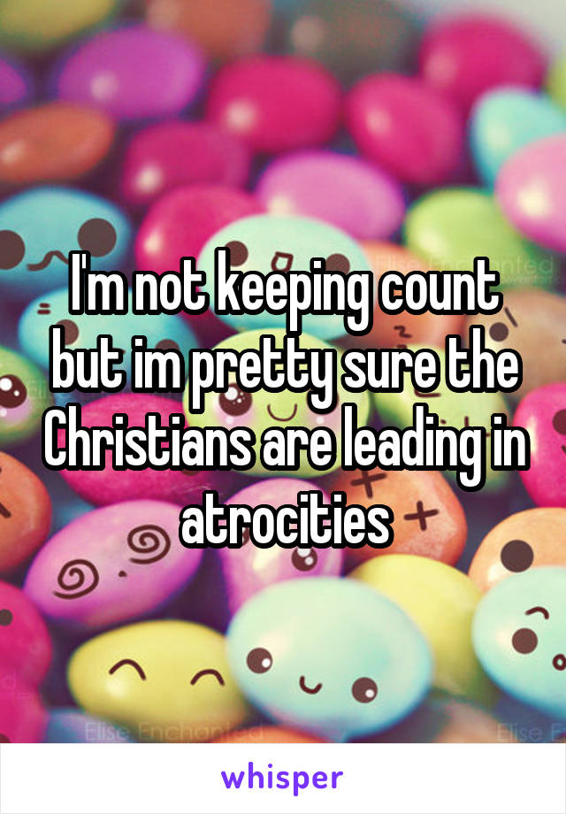 I'm not keeping count but im pretty sure the Christians are leading in atrocities