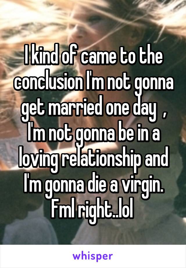 I kind of came to the conclusion I'm not gonna get married one day  , I'm not gonna be in a loving relationship and I'm gonna die a virgin. Fml right..lol 