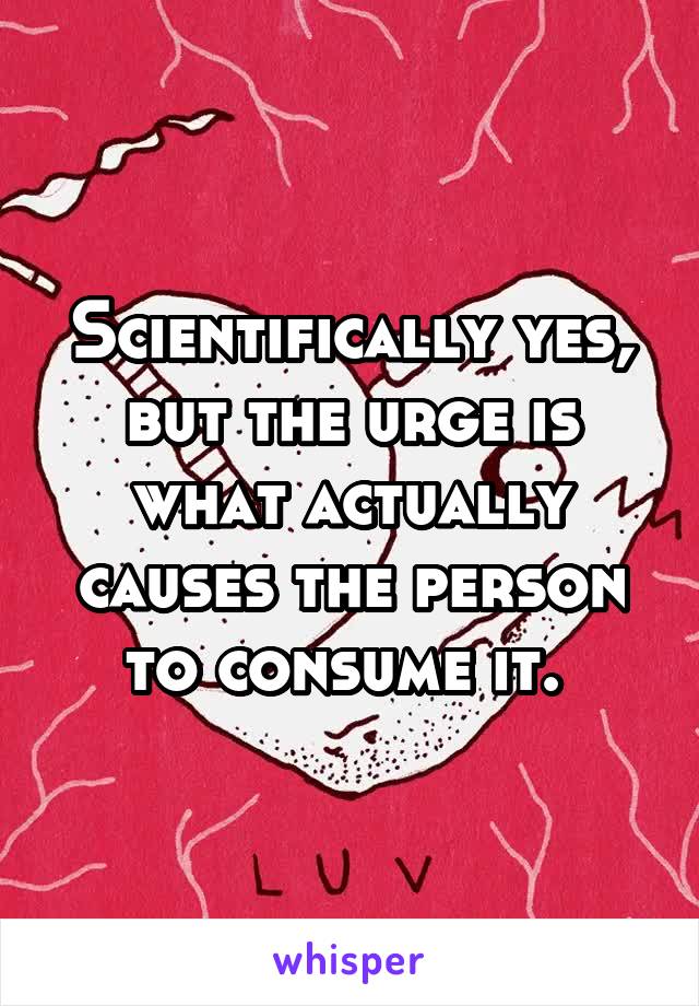 Scientifically yes, but the urge is what actually causes the person to consume it. 